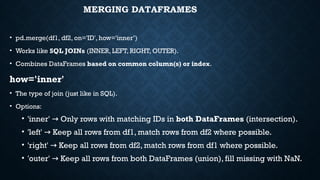 MERGING DATAFRAMES
• pd.merge(df1, df2, on='ID', how='inner’)
• Works like SQL JOINs (INNER, LEFT, RIGHT, OUTER).
• Combines DataFrames based on common column(s) or index.
how='inner'
• The type of join (just like in SQL).
• Options:
• 'inner' Only rows with matching IDs in
→ both DataFrames (intersection).
• 'left' Keep all rows from df1, match rows from df2 where possible.
→
• 'right' Keep all rows from df2, match rows from df1 where possible.
→
• 'outer' Keep all rows from both DataFrames (union), fill missing with NaN.
→
 