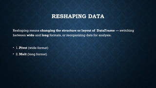 RESHAPING DATA
Reshaping means changing the structure or layout of DataFrame — switching
between wide and long formats, or reorganizing data for analysis.
• 1. Pivot (wide format)
• 2. Melt (long format)
 