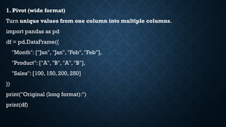 1. Pivot (wide format)
Turn unique values from one column into multiple columns.
import pandas as pd
df = pd.DataFrame({
"Month": ["Jan", "Jan", "Feb", "Feb"],
"Product": ["A", "B", "A", "B"],
"Sales": [100, 150, 200, 250]
})
print("Original (long format):")
print(df)
 
