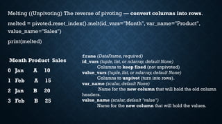 Melting ((Unpivoting) The reverse of pivoting — convert columns into rows.
melted = pivoted.reset_index().melt(id_vars="Month", var_name="Product",
value_name="Sales")
print(melted)
Month Product Sales
0 Jan A 10
1 Feb A 15
2 Jan B 20
3 Feb B 25
frame (DataFrame,required)
id_vars (tuple,list,or ndarray,default None)
Columns to keep fixed (not unpivoted)
value_vars (tuple,list,or ndarray,default None)
Columns to unpivot (turn into rows).
var_name (scalar, default None)
Name for the new column that will hold the old column
headers.
value_name (scalar,default "value")
Name for the new column that will hold the values.
 