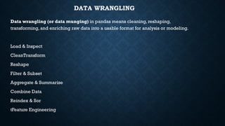 DATA WRANGLING
Data wrangling (or data munging) in pandas means cleaning, reshaping,
transforming, and enriching raw data into a usable format for analysis or modeling.
Load & Inspect
CleanTransform
Reshape
Filter & Subset
Aggregate & Summarize
Combine Data
Reindex & Sor
tFeature Engineering
 
