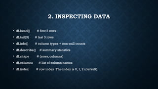 2. INSPECTING DATA
• df.head() # first 5 rows
• df.tail(3) # last 3 rows
• df.info() # column types + non-null counts
• df.describe() # summary statistics
• df.shape # (rows, columns)
• df.columns # list of column names
• df.index # row index The index is 0, 1, 2 (default).
 