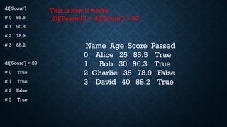 df['Score']
# 0 85.5
# 1 90.3
# 2 78.9
# 3 88.2
df['Score'] > 80
# 0 True
# 1 True
# 2 False
# 3 True
Name Age Score Passed
0 Alice 25 85.5 True
1 Bob 30 90.3 True
2 Charlie 35 78.9 False
3 David 40 88.2 True
This is how it works
df['Passed'] = df['Score'] > 80
 