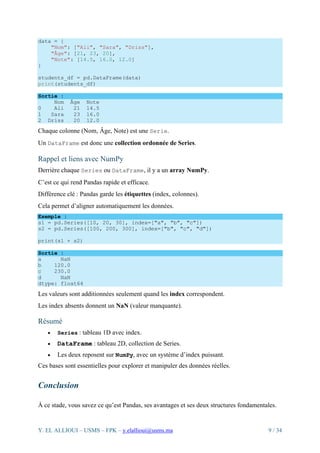 Y. EL ALLIOUI – USMS – FPK – y.elallioui@usms.ma 9 / 34
data = {
"Nom": ["Ali", "Sara", "Driss"],
"Âge": [21, 23, 20],
"Note": [14.5, 16.0, 12.0]
}
students_df = pd.DataFrame(data)
print(students_df)
Sortie :
Nom Âge Note
0 Ali 21 14.5
1 Sara 23 16.0
2 Driss 20 12.0
Chaque colonne (Nom, Âge, Note) est une Serie.
Un DataFrame est donc une collection ordonnée de Series.
Rappel et liens avec NumPy
Derrière chaque Series ou DataFrame, il y a un array NumPy.
C’est ce qui rend Pandas rapide et efficace.
Différence clé : Pandas garde les étiquettes (index, colonnes).
Cela permet d’aligner automatiquement les données.
Exemple :
s1 = pd.Series([10, 20, 30], index=["a", "b", "c"])
s2 = pd.Series([100, 200, 300], index=["b", "c", "d"])
print(s1 + s2)
Sortie :
a NaN
b 120.0
c 230.0
d NaN
dtype: float64
Les valeurs sont additionnées seulement quand les index correspondent.
Les index absents donnent un NaN (valeur manquante).
Résumé
• Series : tableau 1D avec index.
• DataFrame : tableau 2D, collection de Series.
• Les deux reposent sur NumPy, avec un système d’index puissant.
Ces bases sont essentielles pour explorer et manipuler des données réelles.
Conclusion
À ce stade, vous savez ce qu’est Pandas, ses avantages et ses deux structures fondamentales.
 