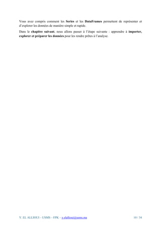 Y. EL ALLIOUI – USMS – FPK – y.elallioui@usms.ma 10 / 34
Vous avez compris comment les Series et les DataFrames permettent de représenter et
d’explorer les données de manière simple et rapide.
Dans le chapitre suivant, nous allons passer à l’étape suivante : apprendre à importer,
explorer et préparer les données pour les rendre prêtes à l’analyse.
 
