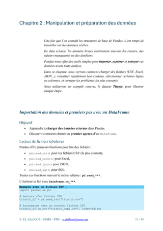 Y. EL ALLIOUI – USMS – FPK – y.elallioui@usms.ma 11 / 34
Chapitre 2 : Manipulation et préparation des données
Une fois que l’on connaît les structures de base de Pandas, il est temps de
travailler sur des données réelles.
En data science, les données brutes contiennent souvent des erreurs, des
valeurs manquantes ou des doublons.
Pandas nous offre des outils simples pour importer, explorer et nettoyer ces
données avant toute analyse.
Dans ce chapitre, nous verrons comment charger des fichiers (CSV, Excel,
JSON...), visualiser rapidement leur contenu, sélectionner certaines lignes
ou colonnes, et corriger les problèmes les plus courants.
Nous utiliserons un exemple concret, le dataset Titanic, pour illustrer
chaque étape.
Importation des données et premiers pas avec un DataFrame
Objectif
• Apprendre à charger des données externes dans Pandas.
• Découvrir comment obtenir un premier aperçu d’un DataFrame.
Lecture de fichiers tabulaires
Pandas offre plusieurs fonctions pour lire des fichiers :
• pd.read_csv() pour les fichiers CSV (le plus courant),
• pd.read_excel() pour Excel,
• pd.read_json() pour JSON,
• pd.read_sql() pour SQL.
Toutes ces fonctions suivent le même schéma : pd.read_***.
L’écriture se fait avec DataFrame.to_***.
Exemple avec un fichier CSV :
import pandas as pd
# Lecture d'un fichier CSV
titanic_df = pd.read_csv("titanic.csv")
# Sauvegarde dans un nouveau fichier CSV
titanic_df.to_csv("titanic_copy.csv", index=False)
 