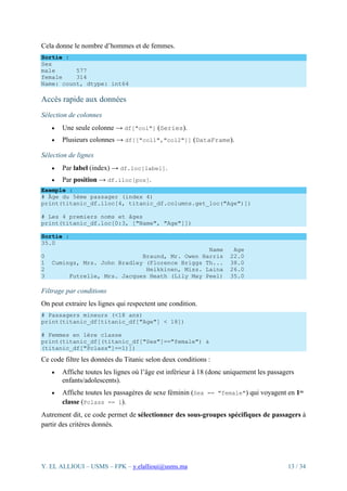 Y. EL ALLIOUI – USMS – FPK – y.elallioui@usms.ma 13 / 34
Cela donne le nombre d’hommes et de femmes.
Sortie :
Sex
male 577
female 314
Name: count, dtype: int64
Accès rapide aux données
Sélection de colonnes
• Une seule colonne → df["col"] (Series).
• Plusieurs colonnes → df[["col1","col2"]] (DataFrame).
Sélection de lignes
• Par label (index) → df.loc[label].
• Par position → df.iloc[pos].
Exemple :
# Âge du 5ème passager (index 4)
print(titanic_df.iloc[4, titanic_df.columns.get_loc("Age")])
# Les 4 premiers noms et âges
print(titanic_df.loc[0:3, ["Name", "Age"]])
Sortie :
35.0
Name Age
0 Braund, Mr. Owen Harris 22.0
1 Cumings, Mrs. John Bradley (Florence Briggs Th... 38.0
2 Heikkinen, Miss. Laina 26.0
3 Futrelle, Mrs. Jacques Heath (Lily May Peel) 35.0
Filtrage par conditions
On peut extraire les lignes qui respectent une condition.
# Passagers mineurs (<18 ans)
print(titanic_df[titanic_df["Age"] < 18])
# Femmes en 1ère classe
print(titanic_df[(titanic_df["Sex"]=="female") &
(titanic_df["Pclass"]==1)])
Ce code filtre les données du Titanic selon deux conditions :
• Affiche toutes les lignes où l’âge est inférieur à 18 (donc uniquement les passagers
enfants/adolescents).
• Affiche toutes les passagères de sexe féminin (Sex == "female") qui voyagent en 1ʳᵉ
classe (Pclass == 1).
Autrement dit, ce code permet de sélectionner des sous-groupes spécifiques de passagers à
partir des critères donnés.
 