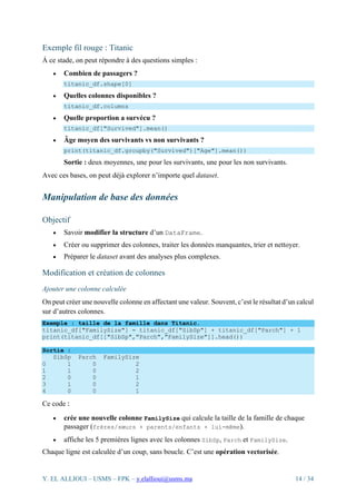 Y. EL ALLIOUI – USMS – FPK – y.elallioui@usms.ma 14 / 34
Exemple fil rouge : Titanic
À ce stade, on peut répondre à des questions simples :
• Combien de passagers ?
titanic_df.shape[0]
• Quelles colonnes disponibles ?
titanic_df.columns
• Quelle proportion a survécu ?
titanic_df["Survived"].mean()
• Âge moyen des survivants vs non survivants ?
print(titanic_df.groupby("Survived")["Age"].mean())
Sortie : deux moyennes, une pour les survivants, une pour les non survivants.
Avec ces bases, on peut déjà explorer n’importe quel dataset.
Manipulation de base des données
Objectif
• Savoir modifier la structure d’un DataFrame.
• Créer ou supprimer des colonnes, traiter les données manquantes, trier et nettoyer.
• Préparer le dataset avant des analyses plus complexes.
Modification et création de colonnes
Ajouter une colonne calculée
On peut créer une nouvelle colonne en affectant une valeur. Souvent, c’est le résultat d’un calcul
sur d’autres colonnes.
Exemple : taille de la famille dans Titanic.
titanic_df["FamilySize"] = titanic_df["SibSp"] + titanic_df["Parch"] + 1
print(titanic_df[["SibSp","Parch","FamilySize"]].head())
Sortie :
SibSp Parch FamilySize
0 1 0 2
1 1 0 2
2 0 0 1
3 1 0 2
4 0 0 1
Ce code :
• crée une nouvelle colonne FamilySize qui calcule la taille de la famille de chaque
passager (frères/sœurs + parents/enfants + lui-même).
• affiche les 5 premières lignes avec les colonnes SibSp, Parch et FamilySize.
Chaque ligne est calculée d’un coup, sans boucle. C’est une opération vectorisée.
 