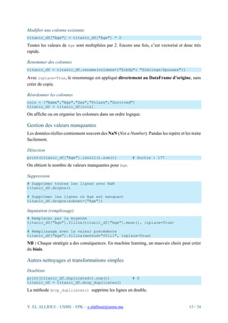 Y. EL ALLIOUI – USMS – FPK – y.elallioui@usms.ma 15 / 34
Modifier une colonne existante
titanic_df["Age"] = titanic_df["Age"] * 2
Toutes les valeurs de Age sont multipliées par 2. Encore une fois, c’est vectorisé et donc très
rapide.
Renommer des colonnes
titanic_df = titanic_df.rename(columns={"SibSp": "Siblings/Spouses"})
Avec inplace=True, le renommage est appliqué directement au DataFrame d’origine, sans
créer de copie.
Réordonner les colonnes
cols = ["Name","Age","Sex","Pclass","Survived"]
titanic_df = titanic_df[cols]
On affiche ou on organise les colonnes dans un ordre logique.
Gestion des valeurs manquantes
Les données réelles contiennent souvent des NaN (Not a Number). Pandas les repère et les traite
facilement.
Détection
print(titanic_df["Age"].isnull().sum()) # Sortie : 177
On obtient le nombre de valeurs manquantes pour Age.
Suppression
# Supprimer toutes les lignes avec NaN
titanic_df.dropna()
# Supprimer les lignes où Age est manquant
titanic_df.dropna(subset=["Age"])
Imputation (remplissage)
# Remplacer par la moyenne
titanic_df["Age"].fillna(titanic_df["Age"].mean(), inplace=True)
# Remplissage avec la valeur précédente
titanic_df["Age"].fillna(method="ffill", inplace=True)
NB : Chaque stratégie a des conséquences. En machine learning, un mauvais choix peut créer
du biais.
Autres nettoyages et transformations simples
Doublons
print(titanic_df.duplicated().sum()) # 0
titanic_df = titanic_df.drop_duplicates()
La méthode drop_duplicates() supprime les lignes en double.
 