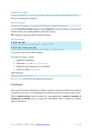 Y. EL ALLIOUI – USMS – FPK – y.elallioui@usms.ma 16 / 34
Remplacer des valeurs
titanic_df["Sex"] = titanic_df["Sex"].replace({"male":"M","female":"F"})
Utile pour uniformiser les données.
Conversion de type
titanic_df["Pclass"] = titanic_df["Pclass"].astype("category")
Ce code convertit la colonne Pclass en type catégoriel (au lieu d’un entier), ce qui permet de
la traiter comme une variable qualitative (classe de voyage).
NB : Changer le type peut réduire la mémoire utilisée.
Trier les données
# Trier par âge
titanic_df.sort_values(by="Age", inplace=True)
# Trier par classe puis âge
titanic_df.sort_values(by=["Pclass","Age"], inplace=True)
Le tri rend le dataset plus lisible et logique.
Exemple fil rouge : Titanic
• Supprimer les doublons.
• Renommer SibSp en Siblings/Spouses.
• Remplir les âges manquants avec la médiane.
• Créer une colonne FamilySize.
Après nettoyage :
print(titanic_df.info())
Le DataFrame est prêt pour des analyses plus avancées.
Conclusion
Nous savons désormais comment lire un fichier, examiner sa structure et effectuer les premières
corrections sur un dataset. Ces manipulations constituent la base de tout travail en data science.
Dans le chapitre suivant, nous irons plus loin : nous apprendrons à analyser, regrouper et
transformer les données pour en extraire des informations utiles et préparer nos futures
analyses statistiques.
 