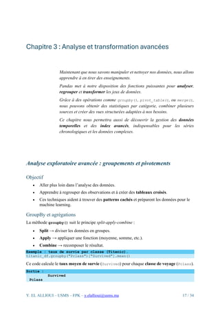 Y. EL ALLIOUI – USMS – FPK – y.elallioui@usms.ma 17 / 34
Chapitre 3 : Analyse et transformation avancées
Maintenant que nous savons manipuler et nettoyer nos données, nous allons
apprendre à en tirer des enseignements.
Pandas met à notre disposition des fonctions puissantes pour analyser,
regrouper et transformer les jeux de données.
Grâce à des opérations comme groupby(), pivot_table(), ou merge(),
nous pouvons obtenir des statistiques par catégorie, combiner plusieurs
sources et créer des vues structurées adaptées à nos besoins.
Ce chapitre nous permettra aussi de découvrir la gestion des données
temporelles et des index avancés, indispensables pour les séries
chronologiques et les données complexes.
Analyse exploratoire avancée : groupements et pivotements
Objectif
• Aller plus loin dans l’analyse des données.
• Apprendre à regrouper des observations et à créer des tableaux croisés.
• Ces techniques aident à trouver des patterns cachés et préparent les données pour le
machine learning.
GroupBy et agrégations
La méthode groupby() suit le principe split-apply-combine :
• Split → diviser les données en groupes.
• Apply → appliquer une fonction (moyenne, somme, etc.).
• Combine → recomposer le résultat.
Exemple : taux de survie par classe (Titanic).
titanic_df.groupby("Pclass")["Survived"].mean()
Ce code calcule le taux moyen de survie (Survived) pour chaque classe de voyage (Pclass).
Sortie :
Survived
Pclass
 