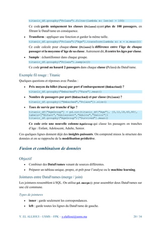 Y. EL ALLIOUI – USMS – FPK – y.elallioui@usms.ma 20 / 34
titanic_df.groupby("Pclass").filter(lambda x: len(x) > 100)
Ce code garde uniquement les classes (Pclass) ayant plus de 100 passagers, en
filtrant le DataFrame en conséquence.
• Transform : appliquer une fonction et garder la même taille.
titanic_df.groupby("Pclass")["Age"].transform(lambda x: x - x.mean())
Ce code calcule pour chaque classe (Pclass) la différence entre l’âge de chaque
passager et la moyenne d’âge de sa classe. Autrement dit, il centre les âges par classe.
• Sample : échantillonner dans chaque groupe.
titanic_df.groupby("Pclass").sample(2)
Ce code prend au hasard 2 passagers dans chaque classe (Pclass) du DataFrame.
Exemple fil rouge : Titanic
Quelques questions et réponses avec Pandas :
• Prix moyen du billet (Fare) par port d’embarquement (Embarked) ?
titanic_df.groupby("Embarked")["Fare"].mean()
• Nombre de passagers par port (Embarked) et par classe (Pclass) ?
titanic_df.groupby(["Embarked","Pclass"]).size()
• Taux de survie par tranche d’âge ?
titanic_df["AgeGroup"] = pd.cut(titanic_df["Age"], [0,12,18,60,80],
labels=["Enfant","Adolescent","Adulte","Senior"])
titanic_df.groupby("AgeGroup")["Survived"].mean()
Ce code crée une nouvelle colonne AgeGroup qui classe les passagers en tranches
d’âge : Enfant, Adolescent, Adulte, Senior.
Ces quelques lignes donnent déjà des insights puissants. On comprend mieux la structure des
données et on se rapproche de la modélisation prédictive.
Fusion et combinaison de données
Objectif
• Combiner des DataFrames venant de sources différentes.
• Préparer un tableau unique, propre, et prêt pour l’analyse ou le machine learning.
Jointures entre DataFrames (merge / join)
Les jointures ressemblent à SQL. On utilise pd.merge() pour assembler deux DataFrames sur
une clé commune.
Types de jointures
• inner : garde seulement les correspondances.
• left : garde toutes les lignes du DataFrame de gauche.
 