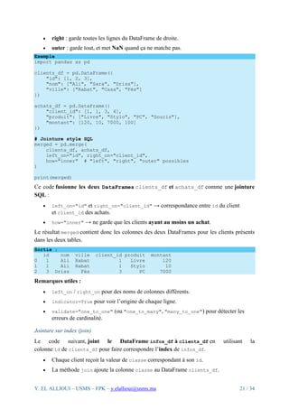 Y. EL ALLIOUI – USMS – FPK – y.elallioui@usms.ma 21 / 34
• right : garde toutes les lignes du DataFrame de droite.
• outer : garde tout, et met NaN quand ça ne matche pas.
Exemple
import pandas as pd
clients_df = pd.DataFrame({
"id": [1, 2, 3],
"nom": ["Ali", "Sara", "Driss"],
"ville": ["Rabat", "Casa", "Fès"]
})
achats_df = pd.DataFrame({
"client_id": [1, 1, 3, 4],
"produit": ["Livre", "Stylo", "PC", "Souris"],
"montant": [120, 10, 7000, 100]
})
# Jointure style SQL
merged = pd.merge(
clients_df, achats_df,
left_on="id", right_on="client_id",
how="inner" # "left", "right", "outer" possibles
)
print(merged)
Ce code fusionne les deux DataFrames clients_df et achats_df comme une jointure
SQL :
• left_on="id" et right_on="client_id" → correspondance entre id du client
et client_id des achats.
• how="inner" → ne garde que les clients ayant au moins un achat.
Le résultat merged contient donc les colonnes des deux DataFrames pour les clients présents
dans les deux tables.
Sortie :
id nom ville client_id produit montant
0 1 Ali Rabat 1 Livre 120
1 1 Ali Rabat 1 Stylo 10
2 3 Driss Fès 3 PC 7000
Remarques utiles :
• left_on / right_on pour des noms de colonnes différents.
• indicator=True pour voir l’origine de chaque ligne.
• validate="one_to_one" (ou "one_to_many", "many_to_one") pour détecter les
erreurs de cardinalité.
Jointure sur index (join)
Le code suivant, joint le DataFrame infos_df à clients_df en utilisant la
colonne id de clients_df pour faire correspondre l’index de infos_df.
• Chaque client reçoit la valeur de classe correspondant à son id.
• La méthode join ajoute la colonne classe au DataFrame clients_df.
 