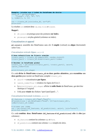 Y. EL ALLIOUI – USMS – FPK – y.elallioui@usms.ma 22 / 34
Exemple: joindre sur l'index du DataFrame de droite
infos_df = pd.DataFrame({
"classe": ["A", "B", "C"]
}, index=[1, 2, 3])
out = clients_df.join(infos_df, on="id")
print(out)
Le résultat out contient donc id, nom, ville et classe.
Rappel :
• df.join() est pratique pour des jointures sur index.
• pd.merge() est plus général (colonnes ou index).
Concaténation et append
pd.concat() assemble des DataFrames sans clé. Il empile (vertical) ou aligne (horizontal)
selon l’axe.
Concaténation verticale (lignes, axis=0)
# Deux échantillons de Titanic simulés
titanic_part1 = titanic_df.sample(400, random_state=0)
titanic_part2 = titanic_df.drop(titanic_part1.index)
# Recréer le DataFrame global
titanic_all = pd.concat([titanic_part1, titanic_part2], axis=0,
ignore_index=True)
print(titanic_all.shape)
Ce code divise le DataFrame titanic_df en deux parties aléatoires, puis recombine ces
deux parties pour recréer un DataFrame complet titanic_all.
• axis=0 → concaténation par lignes.
• ignore_index=True → réindexe les lignes de 0 à n-1.
• Le print(titanic_all.shape) affiche la taille finale du DataFrame, qui doit être
identique à l’original.
• Utile pour réunir des fichiers “part1/part2/part3…”.
Concaténation horizontale (colonnes, axis=1)
df_features = titanic_df[["Age","Fare"]]
df_predictions = pd.DataFrame({"Pred": [0]*len(titanic_df)},
index=titanic_df.index)
# Aligner par index
out = pd.concat([df_features, df_predictions], axis=1, join="outer")
print(out.head())
Ce code combine deux DataFrames (df_features et df_predictions) côte à côte (par
colonnes) :
• df_features contient les colonnes Age et Fare.
• df_predictions contient une colonne Pred remplie de zéros.
 