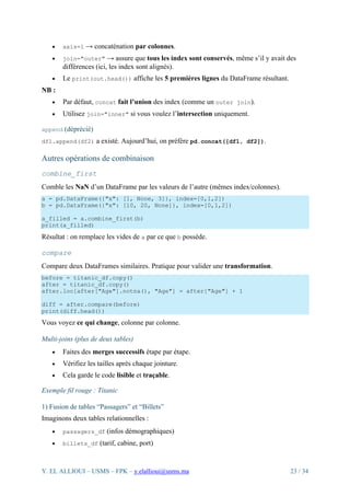 Y. EL ALLIOUI – USMS – FPK – y.elallioui@usms.ma 23 / 34
• axis=1 → concaténation par colonnes.
• join="outer" → assure que tous les index sont conservés, même s’il y avait des
différences (ici, les index sont alignés).
• Le print(out.head()) affiche les 5 premières lignes du DataFrame résultant.
NB :
• Par défaut, concat fait l’union des index (comme un outer join).
• Utilisez join="inner" si vous voulez l’intersection uniquement.
append (déprécié)
df1.append(df2) a existé. Aujourd’hui, on préfère pd.concat([df1, df2]).
Autres opérations de combinaison
combine_first
Comble les NaN d’un DataFrame par les valeurs de l’autre (mêmes index/colonnes).
a = pd.DataFrame({"x": [1, None, 3]}, index=[0,1,2])
b = pd.DataFrame({"x": [10, 20, None]}, index=[0,1,2])
a_filled = a.combine_first(b)
print(a_filled)
Résultat : on remplace les vides de a par ce que b possède.
compare
Compare deux DataFrames similaires. Pratique pour valider une transformation.
before = titanic_df.copy()
after = titanic_df.copy()
after.loc[after["Age"].notna(), "Age"] = after["Age"] + 1
diff = after.compare(before)
print(diff.head())
Vous voyez ce qui change, colonne par colonne.
Multi-joins (plus de deux tables)
• Faites des merges successifs étape par étape.
• Vérifiez les tailles après chaque jointure.
• Cela garde le code lisible et traçable.
Exemple fil rouge : Titanic
1) Fusion de tables “Passagers” et “Billets”
Imaginons deux tables relationnelles :
• passagers_df (infos démographiques)
• billets_df (tarif, cabine, port)
 