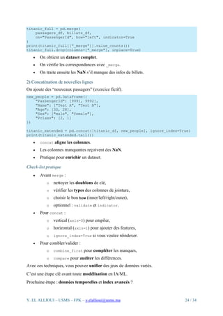 Y. EL ALLIOUI – USMS – FPK – y.elallioui@usms.ma 24 / 34
titanic_full = pd.merge(
passagers_df, billets_df,
on="PassengerId", how="left", indicator=True
)
print(titanic_full[["_merge"]].value_counts())
titanic_full.drop(columns=["_merge"], inplace=True)
• On obtient un dataset complet.
• On vérifie les correspondances avec _merge.
• On traite ensuite les NaN s’il manque des infos de billets.
2) Concaténation de nouvelles lignes
On ajoute des “nouveaux passagers” (exercice fictif).
new_people = pd.DataFrame({
"PassengerId": [9991, 9992],
"Name": ["Test A", "Test B"],
"Age": [30, 28],
"Sex": ["male", "female"],
"Pclass": [2, 1]
})
titanic_extended = pd.concat([titanic_df, new_people], ignore_index=True)
print(titanic_extended.tail())
• concat aligne les colonnes.
• Les colonnes manquantes reçoivent des NaN.
• Pratique pour enrichir un dataset.
Check-list pratique
• Avant merge :
o nettoyer les doublons de clé,
o vérifier les types des colonnes de jointure,
o choisir le bon how (inner/left/right/outer),
o optionnel : validate et indicator.
• Pour concat :
o vertical (axis=0) pour empiler,
o horizontal (axis=1) pour ajouter des features,
o ignore_index=True si vous voulez réindexer.
• Pour combler/valider :
o combine_first pour compléter les manques,
o compare pour auditer les différences.
Avec ces techniques, vous pouvez unifier des jeux de données variés.
C’est une étape clé avant toute modélisation en IA/ML.
Prochaine étape : données temporelles et index avancés ?
 