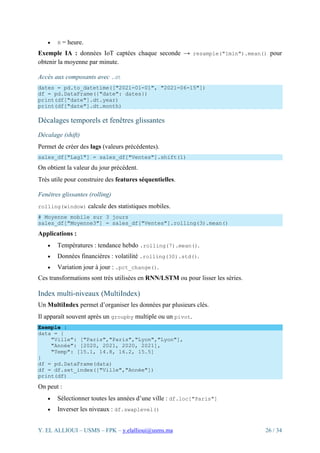 Y. EL ALLIOUI – USMS – FPK – y.elallioui@usms.ma 26 / 34
• H = heure.
Exemple IA : données IoT captées chaque seconde → resample("1min").mean() pour
obtenir la moyenne par minute.
Accès aux composants avec .dt
dates = pd.to_datetime(["2021-01-01", "2021-06-15"])
df = pd.DataFrame({"date": dates})
print(df["date"].dt.year)
print(df["date"].dt.month)
Décalages temporels et fenêtres glissantes
Décalage (shift)
Permet de créer des lags (valeurs précédentes).
sales_df["Lag1"] = sales_df["Ventes"].shift(1)
On obtient la valeur du jour précédent.
Très utile pour construire des features séquentielles.
Fenêtres glissantes (rolling)
rolling(window) calcule des statistiques mobiles.
# Moyenne mobile sur 3 jours
sales_df["Moyenne3"] = sales_df["Ventes"].rolling(3).mean()
Applications :
• Températures : tendance hebdo .rolling(7).mean().
• Données financières : volatilité .rolling(30).std().
• Variation jour à jour : .pct_change().
Ces transformations sont très utilisées en RNN/LSTM ou pour lisser les séries.
Index multi-niveaux (MultiIndex)
Un MultiIndex permet d’organiser les données par plusieurs clés.
Il apparaît souvent après un groupby multiple ou un pivot.
Exemple :
data = {
"Ville": ["Paris","Paris","Lyon","Lyon"],
"Année": [2020, 2021, 2020, 2021],
"Temp": [15.1, 14.8, 16.2, 15.5]
}
df = pd.DataFrame(data)
df = df.set_index(["Ville","Année"])
print(df)
On peut :
• Sélectionner toutes les années d’une ville : df.loc["Paris"]
• Inverser les niveaux : df.swaplevel()
 