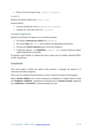 Y. EL ALLIOUI – USMS – FPK – y.elallioui@usms.ma 27 / 34
• Passer d’un format large à long : .stack() / .unstack().
Exemple IA
Données de pollution indexées par (Ville, Date).
On peut calculer :
• moyenne annuelle par ville (groupby(level=0).mean()),
• comparer les villes côte à côte avec .unstack().
Exemple d’application
Imaginons des données de capteurs sur un véhicule autonome.
• On calcule la moyenne par minute avec resample().
• On crée des lags avec shift() pour modéliser les dépendances temporelles.
• On ajoute des fenêtres glissantes pour extraire des tendances.
• Si plusieurs capteurs → un MultiIndex (capteur, temps) permet d’analyser chaque
capteur séparément ou ensemble.
En quelques lignes Pandas, on obtient des features prêtes pour un modèle séquentiel (RNN,
LSTM, Transformer).
Conclusion
Nous avons appris à réaliser des analyses plus poussées, à regrouper des données et à
restructurer des tables complexes.
Nous avons vu comment fusionner plusieurs sources et gérer des données chronologiques.
Dans le dernier chapitre, nous verrons comment ces compétences s’intègrent dans le monde
de l’intelligence artificielle : préparation des données pour le machine learning, intégration
avec scikit-learn et TensorFlow, et bonnes pratiques de code.
 