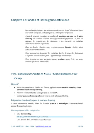Y. EL ALLIOUI – USMS – FPK – y.elallioui@usms.ma 28 / 34
Chapitre 4 : Pandas et l’intelligence artificielle
Les outils et techniques que nous avons découverts jusqu’ici trouvent toute
leur utilité lorsqu’ils sont appliqués à l’intelligence artificielle.
Avant de pouvoir entraîner un modèle de machine learning ou de deep
learning, les données doivent être soigneusement préparées : il faut les
nettoyer, les transformer, les fusionner et les convertir en variables
exploitables par un algorithme.
Dans ce dernier chapitre, nous verrons comment Pandas s’intègre dans
cette chaîne de traitement.
Nous apprendrons à encoder les variables, à créer de nouvelles features et
à exporter un dataset prêt pour l’apprentissage automatique.
Nous terminerons par quelques bonnes pratiques pour écrire un code
Pandas efficace et réutilisable.
Vers l’utilisation de Pandas en IA/ML : bonnes pratiques et cas
d’usage
Objectif
• Relier les compétences Pandas aux futures applications en machine learning, vision
par ordinateur et deep learning.
• Montrer comment Pandas s’intègre dans la chaîne IA.
• Donner quelques bonnes pratiques pour un code efficace et lisible.
Préparation des données pour le machine learning
Avant d’entraîner un modèle, il faut des données propres et numériques. Pandas est l’outil
central de ce prétraitement.
Encodage des variables catégorielles
• One-hot encoding :
pd.get_dummies(titanic_df["Sex"])
Cela produit deux colonnes : male et female.
 