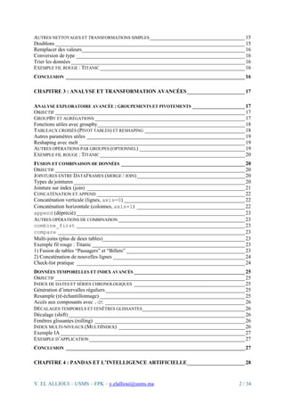 Y. EL ALLIOUI – USMS – FPK – y.elallioui@usms.ma 2 / 34
AUTRES NETTOYAGES ET TRANSFORMATIONS SIMPLES ____________________________________15
Doublons ________________________________________________________________________15
Remplacer des valeurs______________________________________________________________16
Conversion de type ________________________________________________________________16
Trier les données __________________________________________________________________16
EXEMPLE FIL ROUGE : TITANIC _______________________________________________________16
CONCLUSION ____________________________________________________________________16
CHAPITRE 3 : ANALYSE ET TRANSFORMATION AVANCÉES______________________17
ANALYSE EXPLORATOIRE AVANCÉE : GROUPEMENTS ET PIVOTEMENTS ____________________17
OBJECTIF ________________________________________________________________________17
GROUPBY ET AGRÉGATIONS _________________________________________________________17
Fonctions utiles avec groupby________________________________________________________18
TABLEAUX CROISÉS (PIVOT TABLES) ET RESHAPING ______________________________________18
Autres paramètres utiles ____________________________________________________________19
Reshaping avec melt _______________________________________________________________19
AUTRES OPÉRATIONS PAR GROUPES (OPTIONNEL) ________________________________________19
EXEMPLE FIL ROUGE : TITANIC _______________________________________________________20
FUSION ET COMBINAISON DE DONNÉES _______________________________________________20
OBJECTIF ________________________________________________________________________20
JOINTURES ENTRE DATAFRAMES (MERGE / JOIN)_________________________________________20
Types de jointures _________________________________________________________________20
Jointure sur index (join) ____________________________________________________________21
CONCATÉNATION ET APPEND ________________________________________________________22
Concaténation verticale (lignes, axis=0) ______________________________________________22
Concaténation horizontale (colonnes, axis=1) _________________________________________22
append (déprécié) ________________________________________________________________23
AUTRES OPÉRATIONS DE COMBINAISON ________________________________________________23
combine_first ________________________________________________________________23
compare _______________________________________________________________________23
Multi-joins (plus de deux tables)______________________________________________________23
Exemple fil rouge : Titanic __________________________________________________________23
1) Fusion de tables “Passagers” et “Billets” _____________________________________________23
2) Concaténation de nouvelles lignes __________________________________________________24
Check-list pratique ________________________________________________________________24
DONNÉES TEMPORELLES ET INDEX AVANCÉS __________________________________________25
OBJECTIF ________________________________________________________________________25
INDEX DE DATES ET SÉRIES CHRONOLOGIQUES __________________________________________25
Génération d’intervalles réguliers_____________________________________________________25
Resample (ré-échantillonnage) _______________________________________________________25
Accès aux composants avec .dt _____________________________________________________26
DÉCALAGES TEMPORELS ET FENÊTRES GLISSANTES_______________________________________26
Décalage (shift)___________________________________________________________________26
Fenêtres glissantes (rolling) _________________________________________________________26
INDEX MULTI-NIVEAUX (MULTIINDEX) ________________________________________________26
Exemple IA ______________________________________________________________________27
EXEMPLE D’APPLICATION ___________________________________________________________27
CONCLUSION ____________________________________________________________________27
CHAPITRE 4 : PANDAS ET L’INTELLIGENCE ARTIFICIELLE______________________28
 