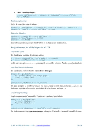 Y. EL ALLIOUI – USMS – FPK – y.elallioui@usms.ma 29 / 34
• Label encoding simple :
titanic_df["Embarked"] = titanic_df["Embarked"].replace({"C":0,
"Q":1, "S":2})
Feature engineering
Créer de nouvelles caractéristiques :
titanic_df["FamilySize"] = titanic_df["SibSp"] + titanic_df["Parch"] + 1
titanic_df["Year"] = titanic_df["Date"].dt.year
Détection d’outliers
outliers = titanic_df[titanic_df["Fare"] >
titanic_df["Fare"].quantile(0.99)]
print(outliers.head())
Ces valeurs extrêmes peuvent être traitées ou exclues avant modélisation.
Intégration avec les bibliothèques de ML/DL
Avec scikit-learn
Un DataFrame peut être directement utilisé.
X = titanic_df.drop("Survived", axis=1).to_numpy()
y = titanic_df["Survived"].to_numpy()
scikit-learn accepte numpy.array, mais garde souvent les colonnes Pandas pour plus de clarté.
Avec la vision par ordinateur
Un DataFrame peut stocker les annotations d’images.
images_df = pd.DataFrame({
"filepath": ["img1.jpg","img2.jpg"],
"label": ["cat","dog"]
})
print(images_df["label"].value_counts())
On peut compter le nombre d’images par classe, faire un split train/test avec sample(), ou
fusionner avec des métadonnées (conditions de prise de vue, attributs…).
Avec le deep learning
Après entraînement d’un modèle, Pandas sert à analyser les résultats.
results_df = pd.DataFrame({
"y_true": [1,0,1,1,0],
"y_pred": [1,0,0,1,1]
})
print(results_df.groupby("y_true")["y_pred"].mean())
On obtient des métriques par sous-groupe, utiles pour détecter les classes où le modèle échoue.
 