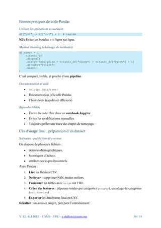 Y. EL ALLIOUI – USMS – FPK – y.elallioui@usms.ma 30 / 34
Bonnes pratiques de code Pandas
Utiliser les opérations vectorisées
df["col"] = df["col"] + 1 # rapide
NB : Éviter les boucles for ligne par ligne.
Method chaining (chaînage de méthodes)
df_clean = (
titanic_df
.dropna()
.assign(FamilySize = titanic_df["SibSp"] + titanic_df["Parch"] + 1)
.groupby("Pclass")
.mean()
)
C’est compact, lisible, et proche d’une pipeline.
Documentation et aide
• help(pd.DataFrame)
• Documentation officielle Pandas
• Cheatsheets (rapides et efficaces)
Reproductibilité
• Écrire du code clair dans un notebook Jupyter.
• Éviter les modifications manuelles.
• Toujours garder une trace des étapes de nettoyage.
Cas d’usage final : préparation d’un dataset
Scénario : prédiction de revenus
On dispose de plusieurs fichiers :
• données démographiques,
• historiques d’achats,
• attributs socio-professionnels.
Avec Pandas :
1. Lire les fichiers CSV.
2. Nettoyer : supprimer NaN, traiter outliers.
3. Fusionner les tables avec merge sur l’ID.
4. Créer des features : dépenses totales par catégorie (groupby), encodage de catégories
(get_dummies).
5. Exporter le DataFrame final en CSV.
Résultat : un dataset propre, prêt pour l’entraînement.
 