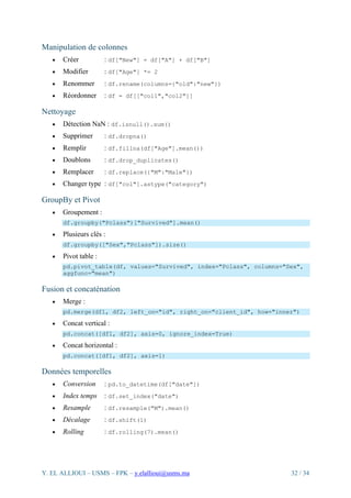 Y. EL ALLIOUI – USMS – FPK – y.elallioui@usms.ma 32 / 34
Manipulation de colonnes
• Créer : df["New"] = df["A"] + df["B"]
• Modifier : df["Age"] *= 2
• Renommer : df.rename(columns={"old":"new"})
• Réordonner : df = df[["col1","col2"]]
Nettoyage
• Détection NaN : df.isnull().sum()
• Supprimer : df.dropna()
• Remplir : df.fillna(df["Age"].mean())
• Doublons : df.drop_duplicates()
• Remplacer : df.replace({"M":"Male"})
• Changer type : df["col"].astype("category")
GroupBy et Pivot
• Groupement :
df.groupby("Pclass")["Survived"].mean()
• Plusieurs clés :
df.groupby(["Sex","Pclass"]).size()
• Pivot table :
pd.pivot_table(df, values="Survived", index="Pclass", columns="Sex",
aggfunc="mean")
Fusion et concaténation
• Merge :
pd.merge(df1, df2, left_on="id", right_on="client_id", how="inner")
• Concat vertical :
pd.concat([df1, df2], axis=0, ignore_index=True)
• Concat horizontal :
pd.concat([df1, df2], axis=1)
Données temporelles
• Conversion : pd.to_datetime(df["date"])
• Index temps : df.set_index("date")
• Resample : df.resample("M").mean()
• Décalage : df.shift(1)
• Rolling : df.rolling(7).mean()
 