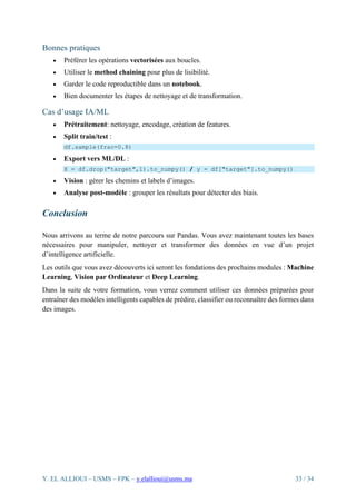 Y. EL ALLIOUI – USMS – FPK – y.elallioui@usms.ma 33 / 34
Bonnes pratiques
• Préférer les opérations vectorisées aux boucles.
• Utiliser le method chaining pour plus de lisibilité.
• Garder le code reproductible dans un notebook.
• Bien documenter les étapes de nettoyage et de transformation.
Cas d’usage IA/ML
• Prétraitement: nettoyage, encodage, création de features.
• Split train/test :
df.sample(frac=0.8)
• Export vers ML/DL :
X = df.drop("target",1).to_numpy() / y = df["target"].to_numpy()
• Vision : gérer les chemins et labels d’images.
• Analyse post-modèle : grouper les résultats pour détecter des biais.
Conclusion
Nous arrivons au terme de notre parcours sur Pandas. Vous avez maintenant toutes les bases
nécessaires pour manipuler, nettoyer et transformer des données en vue d’un projet
d’intelligence artificielle.
Les outils que vous avez découverts ici seront les fondations des prochains modules : Machine
Learning, Vision par Ordinateur et Deep Learning.
Dans la suite de votre formation, vous verrez comment utiliser ces données préparées pour
entraîner des modèles intelligents capables de prédire, classifier ou reconnaître des formes dans
des images.
 