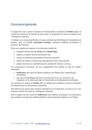 Y. EL ALLIOUI – USMS – FPK – y.elallioui@usms.ma 34 / 34
Conclusion générale
Ce support de cours a permis d’explorer les fonctionnalités essentielles de Pandas, depuis la
création des structures de données de base jusqu’à la préparation de datasets complets pour
l’intelligence artificielle.
L’étudiant a pu constater que Pandas n’est pas seulement une bibliothèque de manipulation de
données, mais un véritable écosystème d’analyse, combinant simplicité d’utilisation et
puissance de traitement.
Grâce aux compétences acquises, il est désormais capable de :
• manipuler efficacement des Series et des DataFrames,
• importer et explorer des jeux de données réels,
• nettoyer et transformer des données de manière structurée,
• réaliser des analyses avancées par regroupement, fusion ou pivotement,
• préparer des datasets exploitables par des modèles de Machine Learning.
Ces connaissances constituent une base indispensable pour aborder la suite du module,
notamment :
• Scikit-learn, qui utilise les données préparées sous Pandas pour l’apprentissage
automatique,
• ainsi que les bibliothèques de Deep Learning et de Vision par Ordinateur qui
s’appuient sur les mêmes principes de structuration et de prétraitement des données.
En conclusion, la maîtrise de Pandas offre à l’étudiant une compétence clé pour transformer
des données brutes en informations exploitables.
Elle établit le lien naturel entre l’analyse exploratoire et la modélisation, ouvrant la voie à une
utilisation efficace des outils de l’intelligence artificielle.
Dans le support suivant, consacré à Scikit-learn, nous mettrons en pratique ces connaissances
pour entraîner et évaluer des modèles prédictifs à partir de données préparées avec Pandas.
 