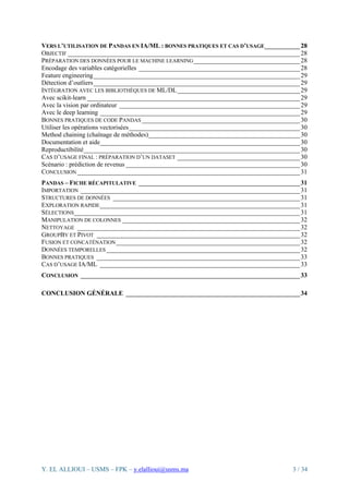 Y. EL ALLIOUI – USMS – FPK – y.elallioui@usms.ma 3 / 34
VERS L’UTILISATION DE PANDAS EN IA/ML : BONNES PRATIQUES ET CAS D’USAGE___________28
OBJECTIF ________________________________________________________________________28
PRÉPARATION DES DONNÉES POUR LE MACHINE LEARNING_________________________________28
Encodage des variables catégorielles __________________________________________________28
Feature engineering________________________________________________________________29
Détection d’outliers________________________________________________________________29
INTÉGRATION AVEC LES BIBLIOTHÈQUES DE ML/DL______________________________________29
Avec scikit-learn __________________________________________________________________29
Avec la vision par ordinateur ________________________________________________________29
Avec le deep learning ______________________________________________________________29
BONNES PRATIQUES DE CODE PANDAS _________________________________________________30
Utiliser les opérations vectorisées_____________________________________________________30
Method chaining (chaînage de méthodes)_______________________________________________30
Documentation et aide______________________________________________________________30
Reproductibilité___________________________________________________________________30
CAS D’USAGE FINAL : PRÉPARATION D’UN DATASET ______________________________________30
Scénario : prédiction de revenus ______________________________________________________30
CONCLUSION _____________________________________________________________________31
PANDAS – FICHE RÉCAPITULATIVE __________________________________________________31
IMPORTATION ____________________________________________________________________31
STRUCTURES DE DONNÉES __________________________________________________________31
EXPLORATION RAPIDE______________________________________________________________31
SÉLECTIONS______________________________________________________________________31
MANIPULATION DE COLONNES _______________________________________________________32
NETTOYAGE _____________________________________________________________________32
GROUPBY ET PIVOT _______________________________________________________________32
FUSION ET CONCATÉNATION_________________________________________________________32
DONNÉES TEMPORELLES ____________________________________________________________32
BONNES PRATIQUES _______________________________________________________________33
CAS D’USAGE IA/ML ______________________________________________________________33
CONCLUSION ____________________________________________________________________33
CONCLUSION GÉNÉRALE ______________________________________________________34
 