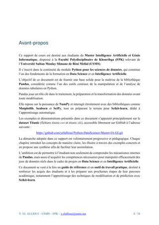 Y. EL ALLIOUI – USMS – FPK – y.elallioui@usms.ma 4 / 34
Avant-propos
Ce support de cours est destiné aux étudiants du Master Intelligence Artificielle et Génie
Informatique, dispensé à la Faculté Polydisciplinaire de Khouribga (FPK) relevant de
l’Université Sultan Moulay Slimane de Béni Mellal (USMS).
Il s’inscrit dans la continuité du module Python pour les sciences de données, qui constitue
l’un des fondements de la formation en Data Science et en Intelligence Artificielle.
L’objectif de ce document est de fournir une base solide pour la maîtrise de la bibliothèque
Pandas, considérée comme l’un des outils centraux de la manipulation et de l’analyse de
données tabulaires en Python.
Pandas joue un rôle clé dans le traitement, la préparation et la transformation des données avant
toute modélisation.
Elle repose sur la puissance de NumPy et interagit étroitement avec des bibliothèques comme
Matplotlib, Seaborn et SciPy, tout en préparant le terrain pour Scikit-learn, dédié à
l’apprentissage automatique.
Les exemples et démonstrations présentés dans ce document s’appuient principalement sur le
dataset Titanic (fichiers titanic.csv et titanic.xls), accessible librement sur GitHub à l’adresse
suivante :
https://github.com/yelallioui/Python-DataScience-Master-IA-GI.git
La démarche adoptée dans ce support est volontairement progressive et pédagogique. Chaque
chapitre introduit les concepts de manière claire, les illustre à travers des exemples concrets et
en propose une synthèse afin de faciliter leur assimilation.
L’ambition est de permettre à l’étudiant non seulement de comprendre les mécanismes internes
de Pandas, mais aussi d’acquérir les compétences nécessaires pour manipuler efficacement des
jeux de données réels dans le cadre de projets en Data Science et en Intelligence Artificielle.
Ce document se veut à la fois un guide de référence et un outil de travail pratique, destiné à
renforcer les acquis des étudiants et à les préparer aux prochaines étapes de leur parcours
académique, notamment l’apprentissage des techniques de modélisation et de prédiction avec
Scikit-learn.
 