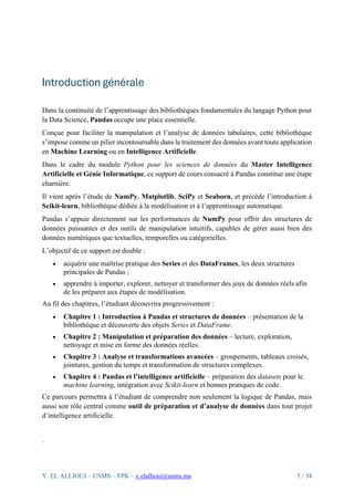 Y. EL ALLIOUI – USMS – FPK – y.elallioui@usms.ma 5 / 34
Introduction générale
Dans la continuité de l’apprentissage des bibliothèques fondamentales du langage Python pour
la Data Science, Pandas occupe une place essentielle.
Conçue pour faciliter la manipulation et l’analyse de données tabulaires, cette bibliothèque
s’impose comme un pilier incontournable dans le traitement des données avant toute application
en Machine Learning ou en Intelligence Artificielle.
Dans le cadre du module Python pour les sciences de données du Master Intelligence
Artificielle et Génie Informatique, ce support de cours consacré à Pandas constitue une étape
charnière.
Il vient après l’étude de NumPy, Matplotlib, SciPy et Seaborn, et précède l’introduction à
Scikit-learn, bibliothèque dédiée à la modélisation et à l’apprentissage automatique.
Pandas s’appuie directement sur les performances de NumPy pour offrir des structures de
données puissantes et des outils de manipulation intuitifs, capables de gérer aussi bien des
données numériques que textuelles, temporelles ou catégorielles.
L’objectif de ce support est double :
• acquérir une maîtrise pratique des Series et des DataFrames, les deux structures
principales de Pandas ;
• apprendre à importer, explorer, nettoyer et transformer des jeux de données réels afin
de les préparer aux étapes de modélisation.
Au fil des chapitres, l’étudiant découvrira progressivement :
• Chapitre 1 : Introduction à Pandas et structures de données – présentation de la
bibliothèque et découverte des objets Series et DataFrame.
• Chapitre 2 : Manipulation et préparation des données – lecture, exploration,
nettoyage et mise en forme des données réelles.
• Chapitre 3 : Analyse et transformations avancées – groupements, tableaux croisés,
jointures, gestion du temps et transformation de structures complexes.
• Chapitre 4 : Pandas et l’intelligence artificielle – préparation des datasets pour le
machine learning, intégration avec Scikit-learn et bonnes pratiques de code.
Ce parcours permettra à l’étudiant de comprendre non seulement la logique de Pandas, mais
aussi son rôle central comme outil de préparation et d’analyse de données dans tout projet
d’intelligence artificielle.
.
 