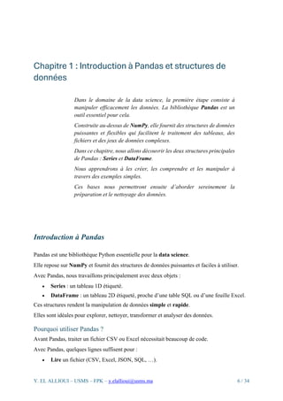 Y. EL ALLIOUI – USMS – FPK – y.elallioui@usms.ma 6 / 34
Chapitre 1 : Introduction à Pandas et structures de
données
Dans le domaine de la data science, la première étape consiste à
manipuler efficacement les données. La bibliothèque Pandas est un
outil essentiel pour cela.
Construite au-dessus de NumPy, elle fournit des structures de données
puissantes et flexibles qui facilitent le traitement des tableaux, des
fichiers et des jeux de données complexes.
Dans ce chapitre, nous allons découvrir les deux structures principales
de Pandas : Series et DataFrame.
Nous apprendrons à les créer, les comprendre et les manipuler à
travers des exemples simples.
Ces bases nous permettront ensuite d’aborder sereinement la
préparation et le nettoyage des données.
Introduction à Pandas
Pandas est une bibliothèque Python essentielle pour la data science.
Elle repose sur NumPy et fournit des structures de données puissantes et faciles à utiliser.
Avec Pandas, nous travaillons principalement avec deux objets :
• Series : un tableau 1D étiqueté.
• DataFrame : un tableau 2D étiqueté, proche d’une table SQL ou d’une feuille Excel.
Ces structures rendent la manipulation de données simple et rapide.
Elles sont idéales pour explorer, nettoyer, transformer et analyser des données.
Pourquoi utiliser Pandas ?
Avant Pandas, traiter un fichier CSV ou Excel nécessitait beaucoup de code.
Avec Pandas, quelques lignes suffisent pour :
• Lire un fichier (CSV, Excel, JSON, SQL, …).
 