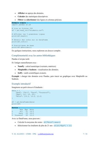 Y. EL ALLIOUI – USMS – FPK – y.elallioui@usms.ma 7 / 34
• Afficher un aperçu des données.
• Calculer des statistiques descriptives.
• Filtrer ou sélectionner des lignes et colonnes précises.
Exemple simple :
import pandas as pd
# Lire un fichier CSV
df = pd.read_csv("students.csv")
# Afficher les 5 premières lignes
print(df.head())
# Obtenir des infos sur le DataFrame
print(df.info())
# Statistiques de base
print(df.describe())
En quelques instructions, nous explorons un dataset complet.
Complémentarité avec les autres bibliothèques
Pandas n’est pas isolé.
Il s’intègre naturellement avec :
• NumPy : calcul numérique (vecteurs, matrices).
• Matplotlib et Seaborn : visualisation des données.
• SciPy : outils scientifiques avancés.
Exemple : charger des données avec Pandas, puis tracer un graphique avec Matplotlib ou
Seaborn.
Exemple introductif
Imaginons un petit dataset d’étudiants :
data = {
"Nom": ["Ali", "Sara", "Youssouf"],
"Âge": [21, 23, 20],
"Note": [14.5, 16.0, 12.0]
}
df = pd.DataFrame(data)
print(df)
Sortie :
Nom Âge Note
0 Ali 21 14.5
1 Sara 23 16.0
2 Youssouf 20 12.0
Avec ce DataFrame, nous pouvons :
• Calculer la moyenne des notes : df["Note"].mean()
• Sélectionner les étudiants de plus de 21 ans : df[df["Âge"] > 21]
 