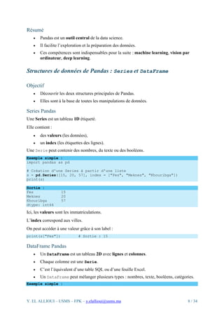 Y. EL ALLIOUI – USMS – FPK – y.elallioui@usms.ma 8 / 34
Résumé
• Pandas est un outil central de la data science.
• Il facilite l’exploration et la préparation des données.
• Ces compétences sont indispensables pour la suite : machine learning, vision par
ordinateur, deep learning.
Structures de données de Pandas : Series et DataFrame
Objectif
• Découvrir les deux structures principales de Pandas.
• Elles sont à la base de toutes les manipulations de données.
Series Pandas
Une Series est un tableau 1D étiqueté.
Elle contient :
• des valeurs (les données),
• un index (les étiquettes des lignes).
Une Serie peut contenir des nombres, du texte ou des booléens.
Exemple simple :
import pandas as pd
# Création d'une Series à partir d'une liste
s = pd.Series([15, 20, 57], index = ["Fes", "Meknes", "Khouribga"])
print(s)
Sortie :
Fes 15
Meknes 20
Khouribga 57
dtype: int64
Ici, les valeurs sont les immatriculations.
L’index correspond aux villes.
On peut accéder à une valeur grâce à son label :
print(s["Fes"]) # Sortie : 15
DataFrame Pandas
• Un DataFrame est un tableau 2D avec lignes et colonnes.
• Chaque colonne est une Serie.
• C’est l’équivalent d’une table SQL ou d’une feuille Excel.
• Un DataFrame peut mélanger plusieurs types : nombres, texte, booléens, catégories.
Exemple simple :
 