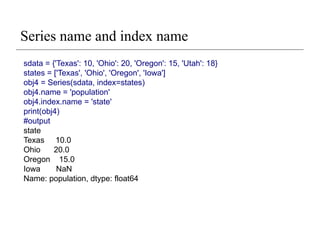 Series name and index name
sdata = {'Texas': 10, 'Ohio': 20, 'Oregon': 15, 'Utah': 18}
states = ['Texas', 'Ohio', 'Oregon', 'Iowa']
obj4 = Series(sdata, index=states)
obj4.name = 'population'
obj4.index.name = 'state'
print(obj4)
#output
state
Texas 10.0
Ohio 20.0
Oregon 15.0
Iowa NaN
Name: population, dtype: float64
 
