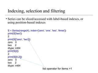 Indexing, selection and filtering
• Series can be sliced/accessed with label-based indexes, or
using position-based indexes
S = Series(range(4), index=['zero', 'one', 'two', 'three'])
print(S['two'])
2
print(S[['zero', 'two']])
zero 0
two 2
dtype: int64
print(S[2])
2
print(S[[0,2]])
zero 0
two 2
dtype: int64
list operator for items >1
 