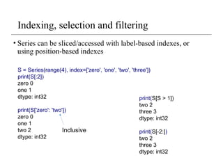 Indexing, selection and filtering
• Series can be sliced/accessed with label-based indexes, or
using position-based indexes
S = Series(range(4), index=['zero', 'one', 'two', 'three'])
print(S[:2])
zero 0
one 1
dtype: int32
print(S['zero': 'two'])
zero 0
one 1
two 2
dtype: int32
Inclusive
print(S[S > 1])
two 2
three 3
dtype: int32
print(S[-2:])
two 2
three 3
dtype: int32
 
