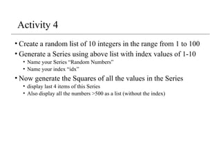 Activity 4
• Create a random list of 10 integers in the range from 1 to 100
• Generate a Series using above list with index values of 1-10
• Name your Series “Random Numbers”
• Name your index “idx”
• Now generate the Squares of all the values in the Series
• display last 4 items of this Series
• Also display all the numbers >500 as a list (without the index)
 