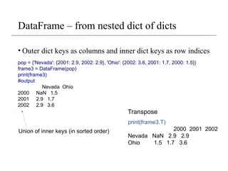 DataFrame – from nested dict of dicts
• Outer dict keys as columns and inner dict keys as row indices
pop = {'Nevada': {2001: 2.9, 2002: 2.9}, 'Ohio': {2002: 3.6, 2001: 1.7, 2000: 1.5}}
frame3 = DataFrame(pop)
print(frame3)
#output
Nevada Ohio
2000 NaN 1.5
2001 2.9 1.7
2002 2.9 3.6
print(frame3.T)
2000 2001 2002
Nevada NaN 2.9 2.9
Ohio 1.5 1.7 3.6
Transpose
Union of inner keys (in sorted order)
 