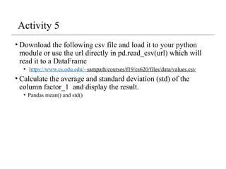 Activity 5
• Download the following csv file and load it to your python
module or use the url directly in pd.read_csv(url) which will
read it to a DataFrame
• https://www.cs.odu.edu/~sampath/courses/f19/cs620/files/data/values.csv
• Calculate the average and standard deviation (std) of the
column factor_1 and display the result.
• Pandas mean() and std()
 