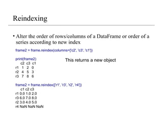 Reindexing
• Alter the order of rows/columns of a DataFrame or order of a
series according to new index
frame2 = frame.reindex(columns=['c2', 'c3', 'c1'])
print(frame2)
c2 c3 c1
r1 1 2 0
r2 4 5 3
r3 7 8 6
frame2 = frame.reindex(['r1', 'r3', 'r2', 'r4'])
c1 c2 c3
r1 0.0 1.0 2.0
r3 6.0 7.0 8.0
r2 3.0 4.0 5.0
r4 NaN NaN NaN
This returns a new object
 