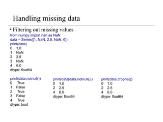 Handling missing data
• Filtering out missing values
from numpy import nan as NaN
data = Series([1, NaN, 2.5, NaN, 6])
print(data)
0 1.0
1 NaN
2 2.5
3 NaN
4 6.0
dtype: float64
print(data.notnull())
0 True
1 False
2 True
3 False
4 True
dtype: bool
print(data[data.notnull()])
0 1.0
2 2.5
4 6.0
dtype: float64
print(data.dropna())
0 1.0
2 2.5
4 6.0
dtype: float64
 