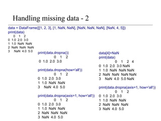 Handling missing data - 2
data = DataFrame([[1, 2, 3], [1, NaN, NaN], [NaN, NaN, NaN], [NaN, 4, 5]])
print(data)
0 1 2
0 1.0 2.0 3.0
1 1.0 NaN NaN
2 NaN NaN NaN
3 NaN 4.0 5.0
print(data.dropna())
0 1 2
0 1.0 2.0 3.0
print(data.dropna(how='all'))
0 1 2
0 1.0 2.0 3.0
1 1.0 NaN NaN
3 NaN 4.0 5.0
print(data.dropna(axis=1, how='all'))
0 1 2
0 1.0 2.0 3.0
1 1.0 NaN NaN
2 NaN NaN NaN
3 NaN 4.0 5.0
data[4]=NaN
print(data)
0 1 2 4
0 1.0 2.0 3.0 NaN
1 1.0 NaN NaN NaN
2 NaN NaN NaN NaN
3 NaN 4.0 5.0 NaN
print(data.dropna(axis=1, how='all'))
0 1 2
0 1.0 2.0 3.0
1 1.0 NaN NaN
2 NaN NaN NaN
3 NaN 4.0 5.0
 