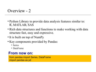 Overview - 2
• Python Library to provide data analysis features similar to:
R, MATLAB, SAS
• Rich data structures and functions to make working with data
structure fast, easy and expressive.
• It is built on top of NumPy
• Key components provided by Pandas:
• Series
• DataFrame
from pandas import Series, DataFrame
import pandas as pd
From now on:
 