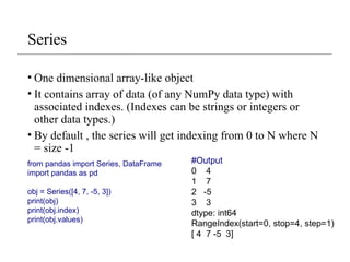 Series
• One dimensional array-like object
• It contains array of data (of any NumPy data type) with
associated indexes. (Indexes can be strings or integers or
other data types.)
• By default , the series will get indexing from 0 to N where N
= size -1
from pandas import Series, DataFrame
import pandas as pd
obj = Series([4, 7, -5, 3])
print(obj)
print(obj.index)
print(obj.values)
#Output
0 4
1 7
2 -5
3 3
dtype: int64
RangeIndex(start=0, stop=4, step=1)
[ 4 7 -5 3]
 