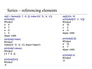 Series – referencing elements
obj2 = Series([4, 7, -5, 3], index=['d', 'b', 'a', 'c'])
print(obj2)
#Output
d 4
b 7
a -5
c 3
dtype: int64
print(obj2.index)
#Output
Index(['d', 'b', 'a', 'c'], dtype='object')
print(obj2.values)
#Output
[ 4 7 -5 3]
print(obj2['a'])
#Output
-5
obj2['d']= 10
print(obj2[['d', 'c', 'a']])
#Output
d 10
c 3
a -5
dtype: int64
print(obj2[:2])
#Output
d 10
b 7
dtype: int64
print(obj2.a)
#Output
-5
 
