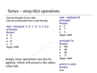 Series – array/dict operations
numpy array operations can also be
applied, which will preserve the index-
value link
obj4 = obj3[obj3>0]
print(obj4)
#output
d 4
b 7
c 3
dtype: int64
print(obj3**2)
#output
d 100
b 49
a 25
c 9
dtype: int64
print(‘b’ in obj3)
#output
true
Can be thought of as a dict.
Can be constructed from a dict directly.
obj3 = Series({'d': 4, 'b': 7, 'a': -5, 'c':3 })
print(obj3)
#output
d 4
b 7
a -5
c 3
dtype: int64
 