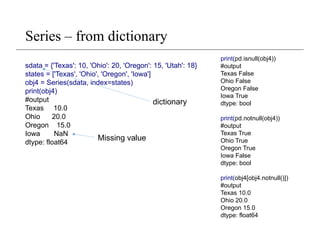 Series – from dictionary
sdata = {'Texas': 10, 'Ohio': 20, 'Oregon': 15, 'Utah': 18}
states = ['Texas', 'Ohio', 'Oregon', 'Iowa']
obj4 = Series(sdata, index=states)
print(obj4)
#output
Texas 10.0
Ohio 20.0
Oregon 15.0
Iowa NaN
dtype: float64
Missing value
print(pd.isnull(obj4))
#output
Texas False
Ohio False
Oregon False
Iowa True
dtype: bool
print(pd.notnull(obj4))
#output
Texas True
Ohio True
Oregon True
Iowa False
dtype: bool
print(obj4[obj4.notnull()])
#output
Texas 10.0
Ohio 20.0
Oregon 15.0
dtype: float64
dictionary
 