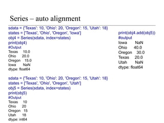 Series – auto alignment
print(obj4.add(obj5))
#output
Iowa NaN
Ohio 40.0
Oregon 30.0
Texas 20.0
Utah NaN
dtype: float64
sdata = {'Texas': 10, 'Ohio': 20, 'Oregon': 15, 'Utah': 18}
states = ['Texas', 'Ohio', 'Oregon', 'Iowa']
obj4 = Series(sdata, index=states)
print(obj4)
#Output
Texas 10.0
Ohio 20.0
Oregon 15.0
Iowa NaN
dtype: float64
sdata = {'Texas': 10, 'Ohio': 20, 'Oregon': 15, 'Utah': 18}
states = ['Texas', 'Ohio', 'Oregon', 'Utah']
obj5 = Series(sdata, index=states)
print(obj5)
#Output
Texas 10
Ohio 20
Oregon 15
Utah 18
dtype: int64
 